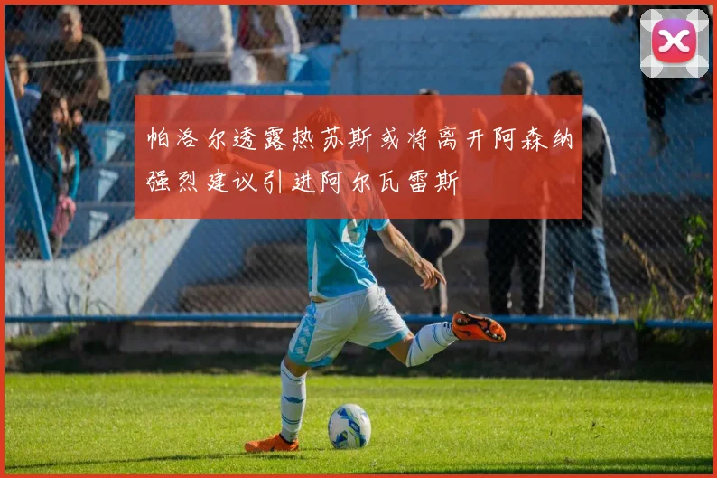 帕洛尔透露热苏斯或将离开阿森纳强烈建议引进阿尔瓦雷斯