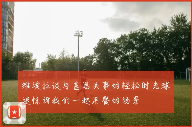 维埃拉谈与基恩共事的轻松时光球迷惊讶我们一起用餐的场景