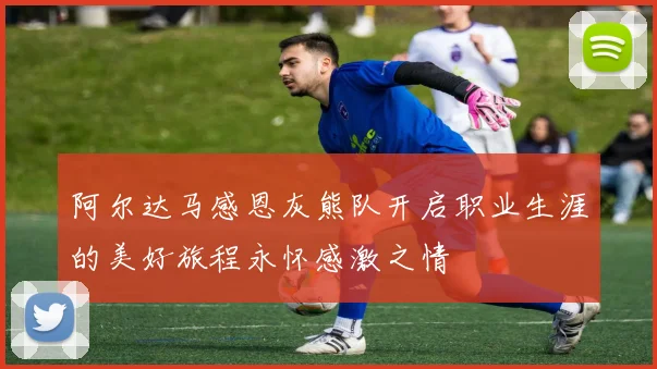 阿尔达马感恩灰熊队开启职业生涯的美好旅程永怀感激之情