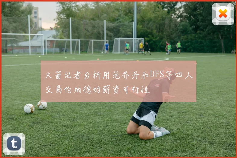 火箭记者分析用范乔丹和DFS等四人交易伦纳德的薪资可行性