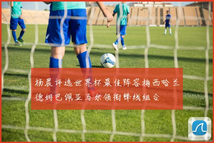 杨晨评选世界杯最佳阵容梅西哈兰德姆巴佩亚马尔领衔锋线组合