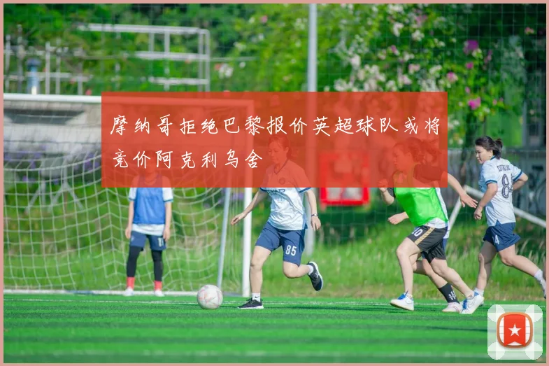 摩纳哥拒绝巴黎报价英超球队或将竞价阿克利乌舍