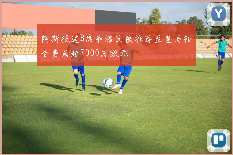 阿斯报道B席和格瓦被推荐至皇马转会费或超7000万欧元