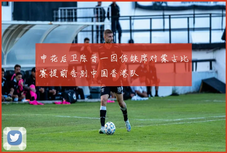 申花后卫陈晋一因伤缺席对蒙古比赛提前告别中国香港队