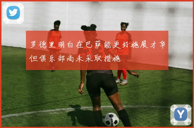 罗德里明白在巴萨能更好施展才华但俱乐部尚未采取措施