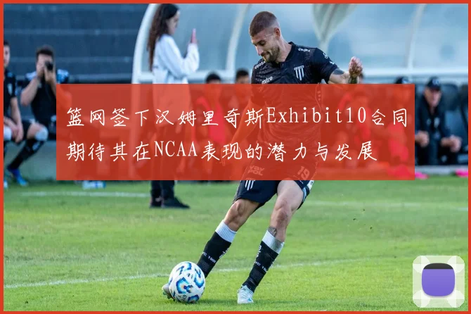 篮网签下汉姆里奇斯Exhibit10合同期待其在NCAA表现的潜力与发展
