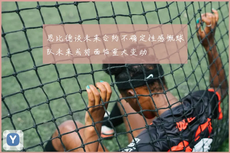 恩比德谈未来合约不确定性感慨球队未来或将面临重大变动