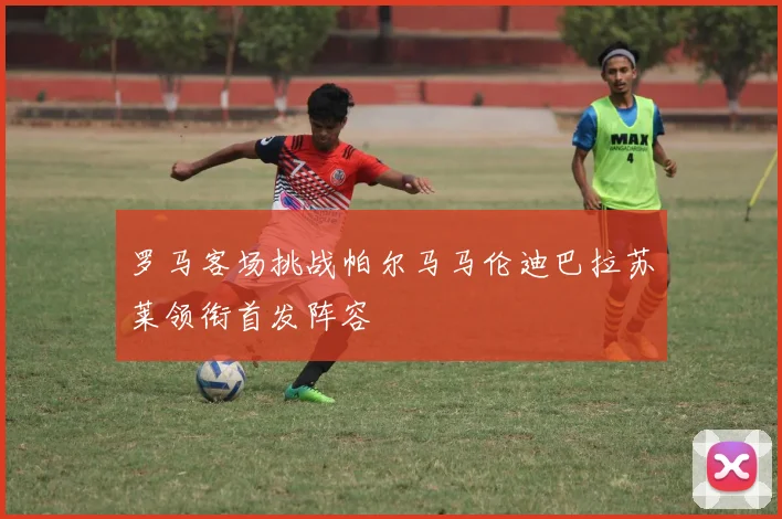罗马客场挑战帕尔马马伦迪巴拉苏莱领衔首发阵容