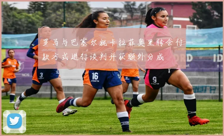 罗马与巴塞尔就卡拉菲奥里转会付款方式进行谈判并获额外分成