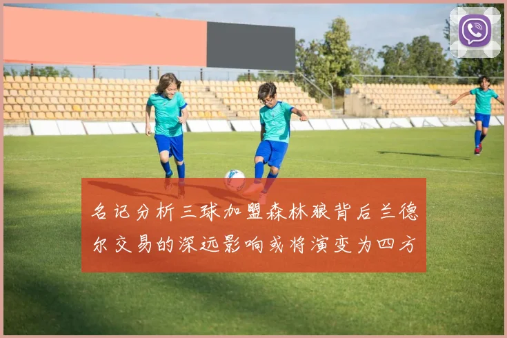 名记分析三球加盟森林狼背后兰德尔交易的深远影响或将演变为四方交易