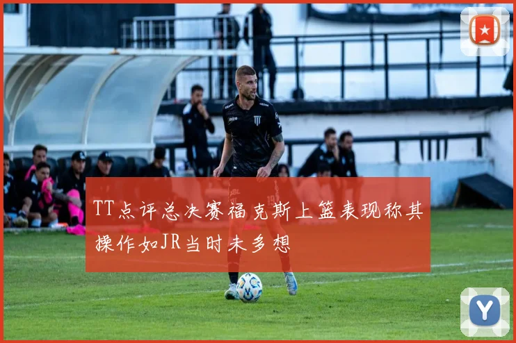 TT点评总决赛福克斯上篮表现称其操作如JR当时未多想