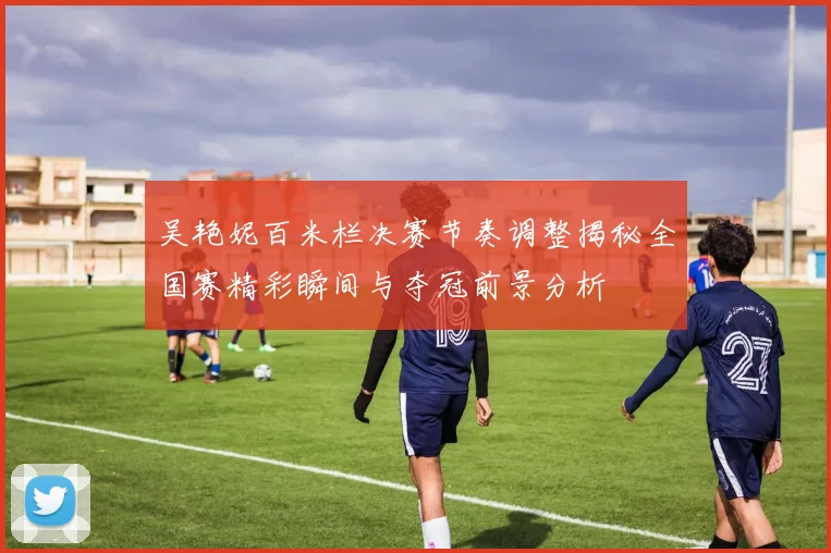 吴艳妮百米栏决赛节奏调整揭秘全国赛精彩瞬间与夺冠前景分析