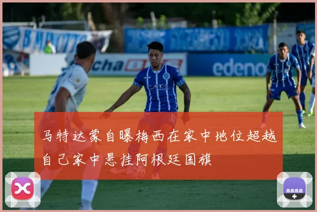 马特达蒙自曝梅西在家中地位超越自己家中悬挂阿根廷国旗