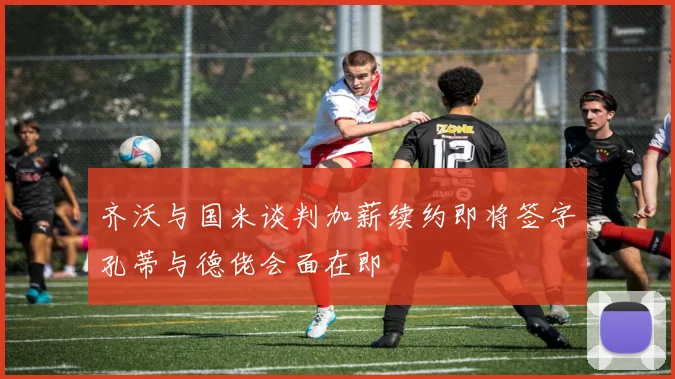 齐沃与国米谈判加薪续约即将签字孔蒂与德佬会面在即