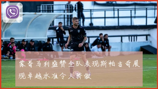 蒙哥马利盛赞全队表现斯帕吉奇展现卓越水准令人骄傲