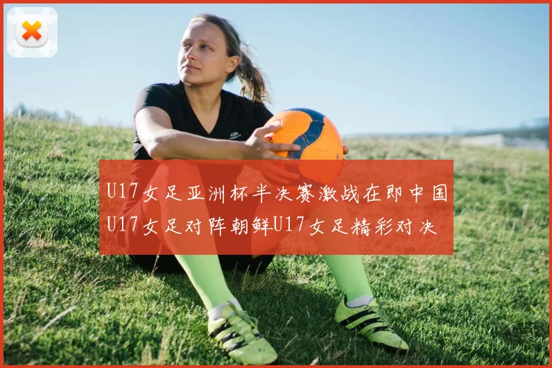 U17女足亚洲杯半决赛激战在即中国U17女足对阵朝鲜U17女足精彩对决即将开启