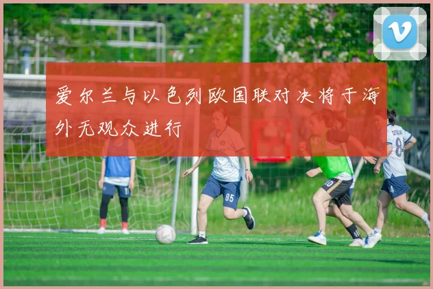 爱尔兰与以色列欧国联对决将于海外无观众进行