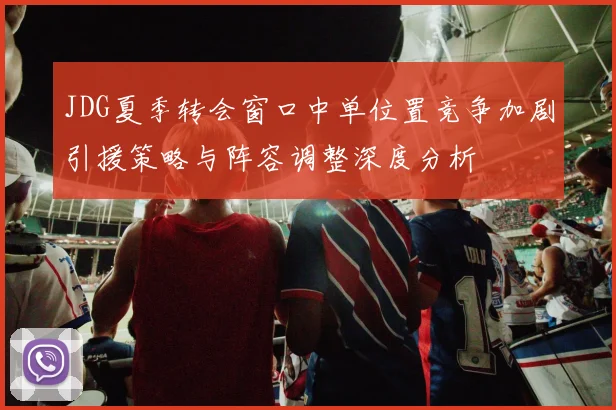 JDG夏季转会窗口中单位置竞争加剧引援策略与阵容调整深度分析