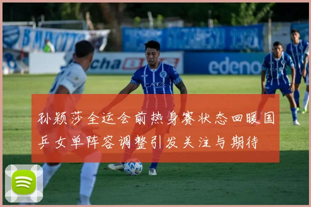 孙颖莎全运会前热身赛状态回暖国乒女单阵容调整引发关注与期待