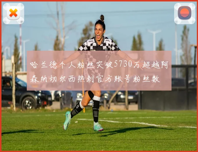 哈兰德个人粉丝突破5730万超越阿森纳切尔西热刺官方账号粉丝数