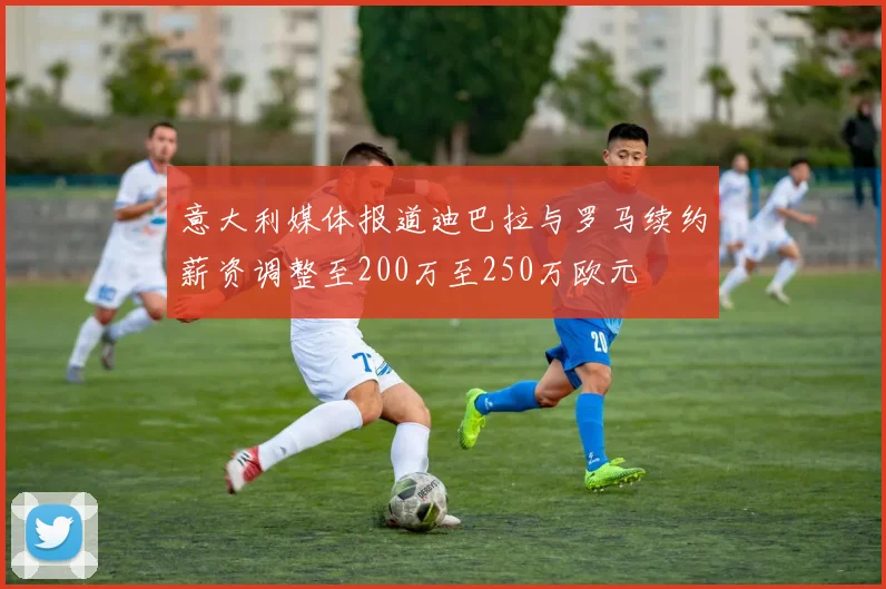 意大利媒体报道迪巴拉与罗马续约薪资调整至200万至250万欧元