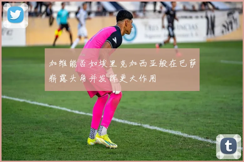 加维能否如埃里克加西亚般在巴萨崭露头角并发挥更大作用