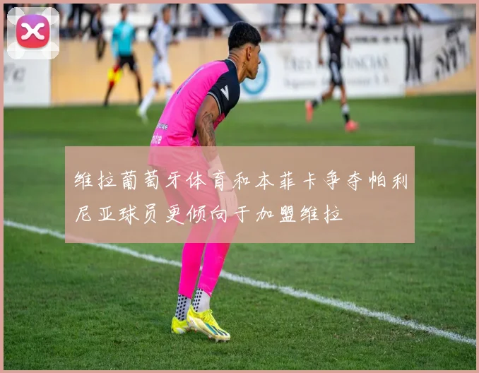 维拉葡萄牙体育和本菲卡争夺帕利尼亚球员更倾向于加盟维拉