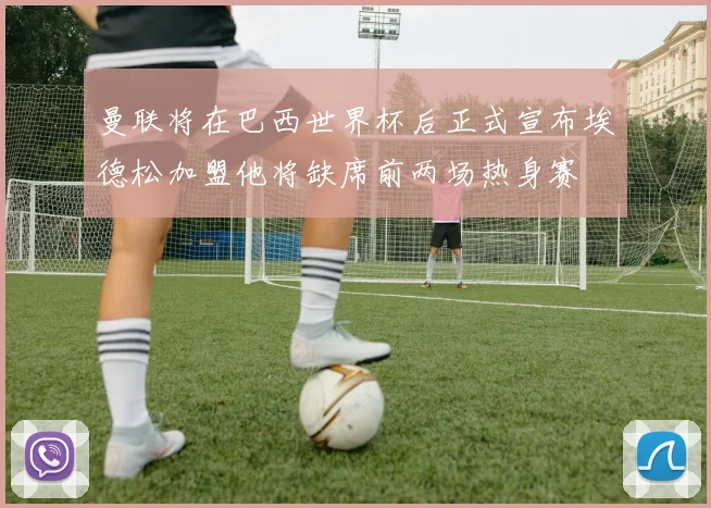 曼联将在巴西世界杯后正式宣布埃德松加盟他将缺席前两场热身赛